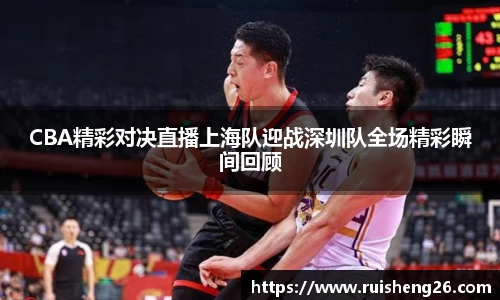 CBA精彩对决直播上海队迎战深圳队全场精彩瞬间回顾