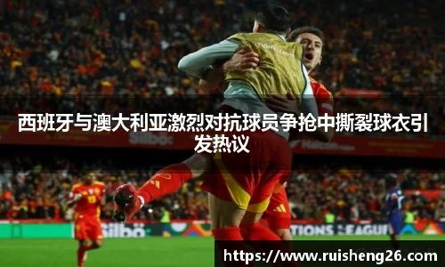 西班牙与澳大利亚激烈对抗球员争抢中撕裂球衣引发热议