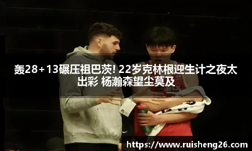 轰28+13碾压祖巴茨! 22岁克林根迎生计之夜太出彩 杨瀚森望尘莫及